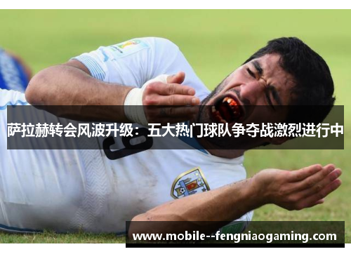 萨拉赫转会风波升级：五大热门球队争夺战激烈进行中