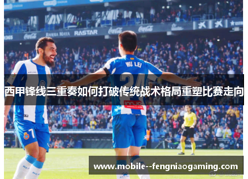 西甲锋线三重奏如何打破传统战术格局重塑比赛走向
