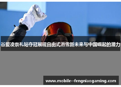 谷爱凌崇礼站夺冠展现自由式滑雪新未来与中国崛起的潜力