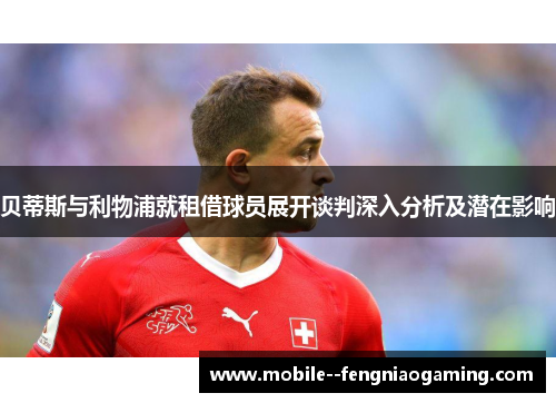 贝蒂斯与利物浦就租借球员展开谈判深入分析及潜在影响