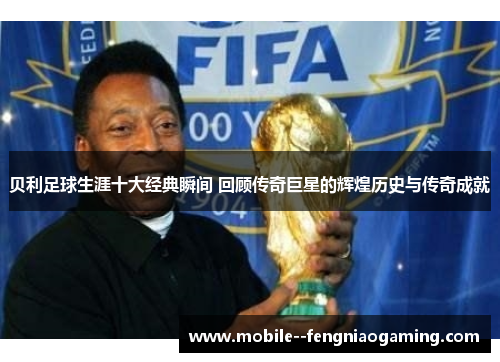 贝利足球生涯十大经典瞬间 回顾传奇巨星的辉煌历史与传奇成就