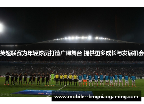 英超联赛为年轻球员打造广阔舞台 提供更多成长与发展机会