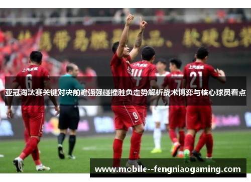 亚冠淘汰赛关键对决前瞻强强碰撞胜负走势解析战术博弈与核心球员看点