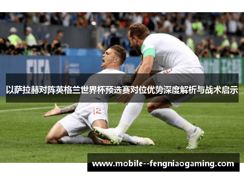 以萨拉赫对阵英格兰世界杯预选赛对位优势深度解析与战术启示