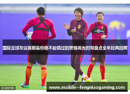 国际足球友谊赛那些你绝不能错过的燃情高光时刻盘点全年经典回顾
