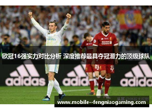 欧冠16强实力对比分析 深度推荐最具夺冠潜力的顶级球队