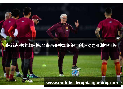 萨菲克·拉希姆引领马来西亚中场组织与创造助力亚洲杯征程