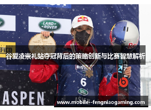 谷爱凌崇礼站夺冠背后的策略创新与比赛智慧解析