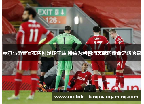 乔尔马蒂普宣布告别足球生涯 持续为利物浦贡献的传奇之路落幕