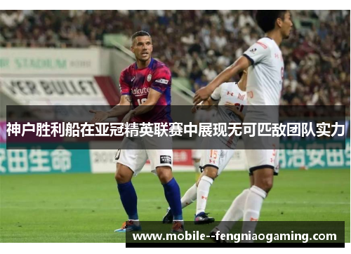 神户胜利船在亚冠精英联赛中展现无可匹敌团队实力