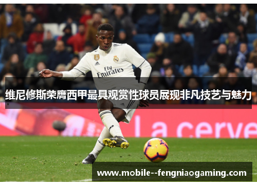 维尼修斯荣膺西甲最具观赏性球员展现非凡技艺与魅力