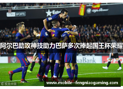 阿尔巴助攻神技助力巴萨多次捧起国王杯荣耀