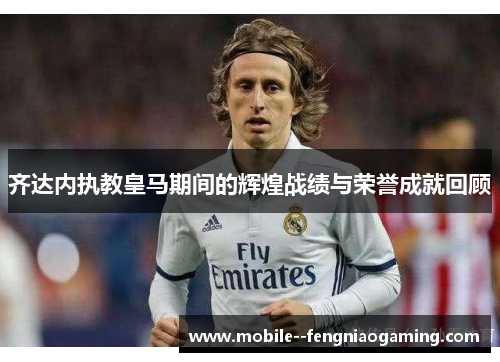 齐达内执教皇马期间的辉煌战绩与荣誉成就回顾